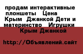 продам интерактивные плоншеты › Цена ­ 600 - Крым, Джанкой Дети и материнство » Игрушки   . Крым,Джанкой